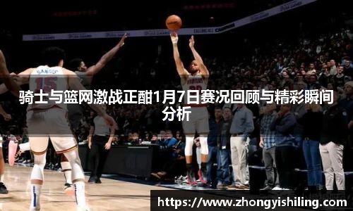 骑士与篮网激战正酣1月7日赛况回顾与精彩瞬间分析