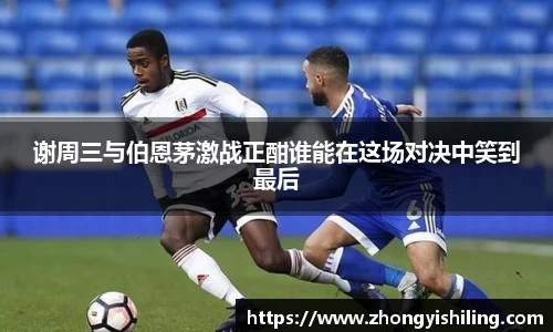 谢周三与伯恩茅激战正酣谁能在这场对决中笑到最后